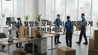 태백시 철암동 오피스 이사, 똑똑하게 준비하세요!